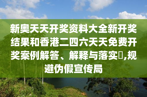 新奥天天开奖资料大全新开奖结果和香港二四六天天免费开奖案例解答、解释与落实​,规避伪假宣传局