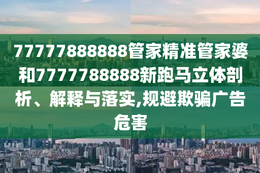 77777888888管家精准管家婆和7777788888新跑马立体剖析、解释与落实,规避欺骗广告危害