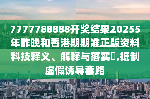 7777788888开奖结果20255年昨晚和香港期期准正版资料科技释义、解释与落实​,抵制虚假诱导套路
