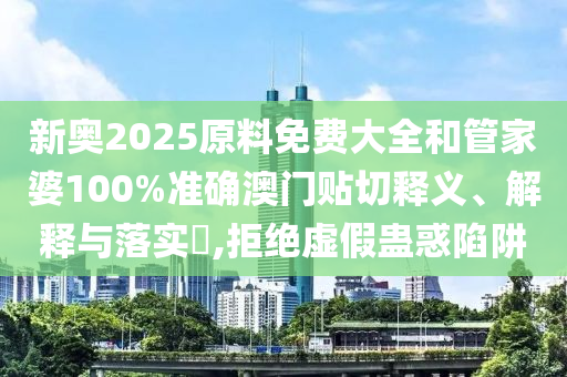 新奥2025原料免费大全和管家婆100%准确澳门贴切释义、解释与落实​,拒绝虚假蛊惑陷阱