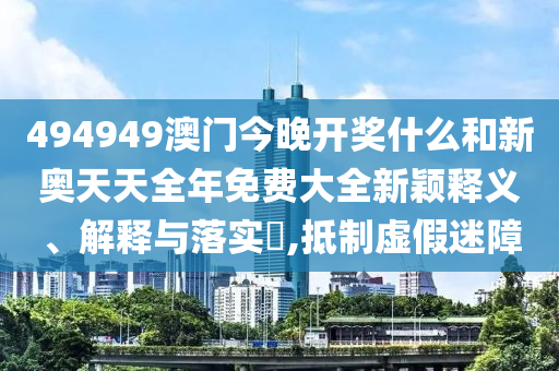 494949澳门今晚开奖什么和新奥天天全年免费大全新颖释义、解释与落实​,抵制虚假迷障