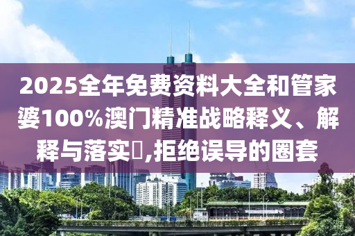 2025全年免费资料大全和管家婆100%澳门精准战略释义、解释与落实​,拒绝误导的圈套