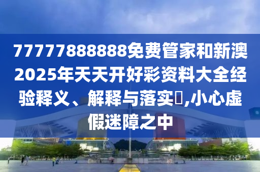 77777888888免费管家和新澳2025年天天开好彩资料大全经验释义、解释与落实​,小心虚假迷障之中
