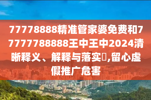 77778888精准管家婆免费和77777788888王中王中2024清晰释义、解释与落实​,留心虚假推广危害