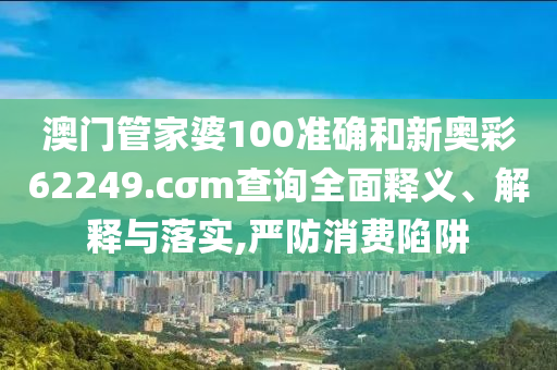 澳门管家婆100准确和新奥彩62249.cσm查询全面释义、解释与落实,严防消费陷阱