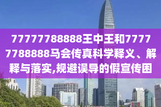 77777788888王中王和77777788888马会传真科学释义、解释与落实,规避误导的假宣传困
