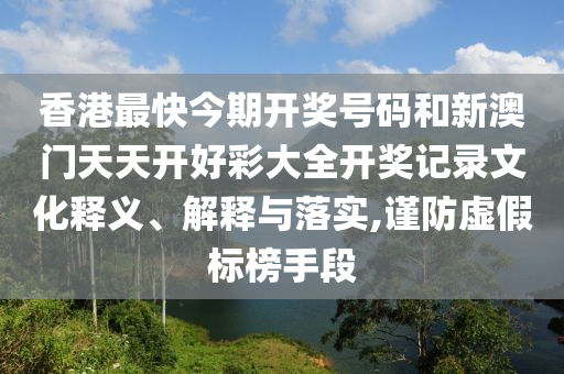 香港最快今期开奖号码和新澳门天天开好彩大全开奖记录文化释义、解释与落实,谨防虚假标榜手段