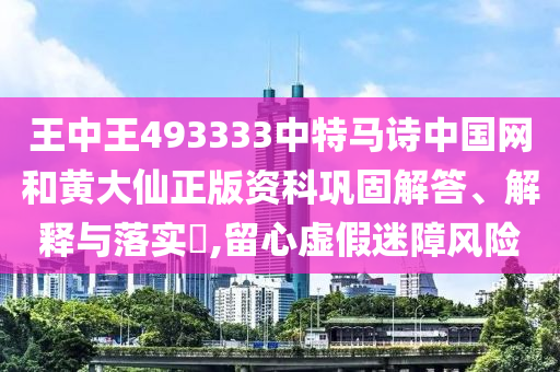 王中王493333中特马诗中国网和黄大仙正版资科巩固解答、解释与落实​,留心虚假迷障风险