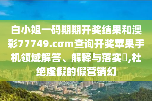 白小姐一码期期开奖结果和澳彩77749.cσm查询开奖苹果手机领域解答、解释与落实​,杜绝虚假的假营销幻