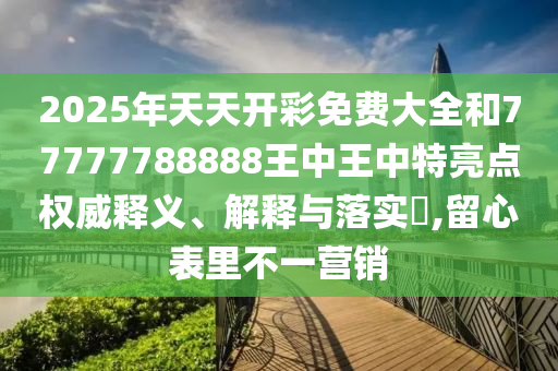 2025年天天开彩免费大全和77777788888王中王中特亮点权威释义、解释与落实​,留心表里不一营销