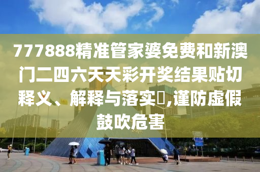 777888精准管家婆免费和新澳门二四六天天彩开奖结果贴切释义、解释与落实​,谨防虚假鼓吹危害