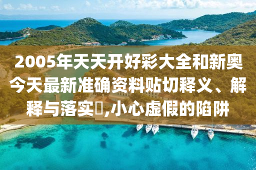 2005年天天开好彩大全和新奥今天最新准确资料贴切释义、解释与落实​,小心虚假的陷阱