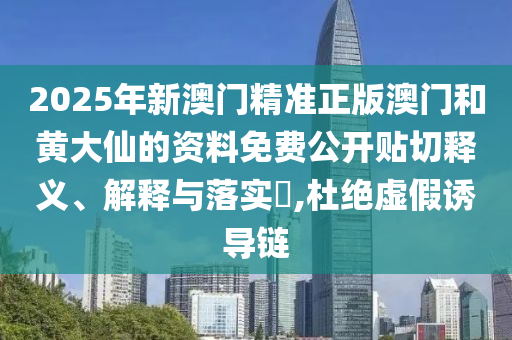 2025年新澳门精准正版澳门和黄大仙的资料免费公开贴切释义、解释与落实​,杜绝虚假诱导链