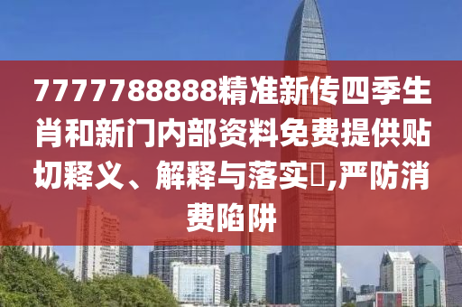 7777788888精准新传四季生肖和新门内部资料免费提供贴切释义、解释与落实​,严防消费陷阱