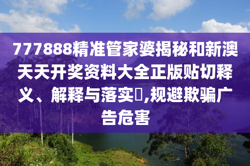 777888精准管家婆揭秘和新澳天天开奖资料大全正版贴切释义、解释与落实​,规避欺骗广告危害