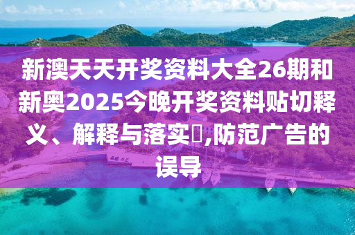新澳天天开奖资料大全26期和新奥2025今晚开奖资料贴切释义、解释与落实​,防范广告的误导