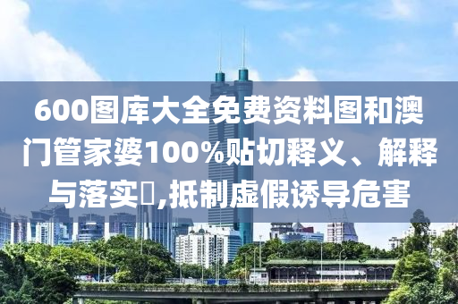 600图库大全免费资料图和澳门管家婆100%贴切释义、解释与落实​,抵制虚假诱导危害