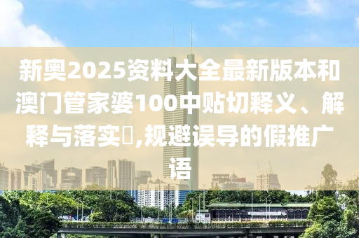 新奥2025资料大全最新版本和澳门管家婆100中贴切释义、解释与落实​,规避误导的假推广语