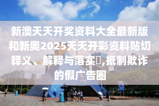 新澳天天开奖资料大全最新版和新奥2025天天开彩资料贴切释义、解释与落实​,抵制欺诈的假广告圈