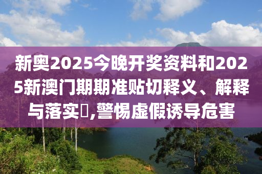 新奥2025今晚开奖资料和2025新澳门期期准贴切释义、解释与落实​,警惕虚假诱导危害