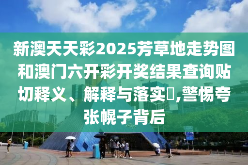 新澳天天彩2025芳草地走势图和澳门六开彩开奖结果查询贴切释义、解释与落实​,警惕夸张幌子背后