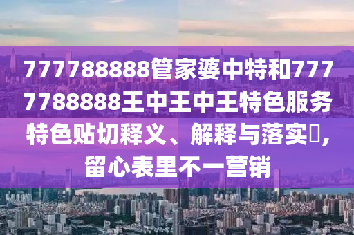 777788888管家婆中特和7777788888王中王中王特色服务特色贴切释义、解释与落实​,留心表里不一营销