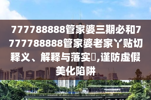 777788888管家婆三期必和7777788888管家婆老家丫贴切释义、解释与落实​,谨防虚假美化陷阱