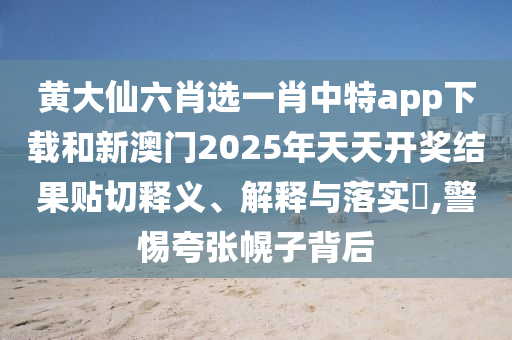 黄大仙六肖选一肖中特app下载和新澳门2025年天天开奖结果贴切释义、解释与落实​,警惕夸张幌子背后