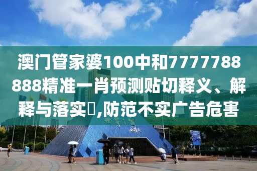 澳门管家婆100中和7777788888精准一肖预测贴切释义、解释与落实​,防范不实广告危害