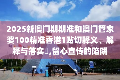 2025新澳门期期准和澳门管家婆100精准香港1贴切释义、解释与落实​,留心宣传的陷阱