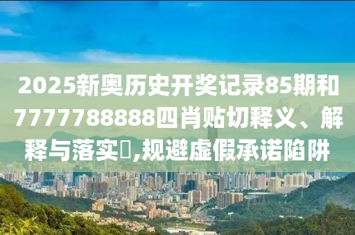 2025新奥历史开奖记录85期和7777788888四肖贴切释义、解释与落实​,规避虚假承诺陷阱