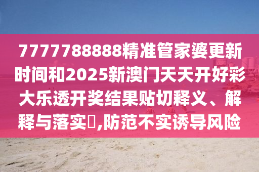 7777788888精准管家婆更新时间和2025新澳门天天开好彩大乐透开奖结果贴切释义、解释与落实​,防范不实诱导风险