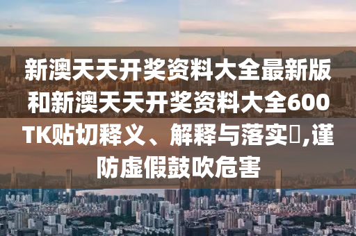 新澳天天开奖资料大全最新版和新澳天天开奖资料大全600TK贴切释义、解释与落实​,谨防虚假鼓吹危害