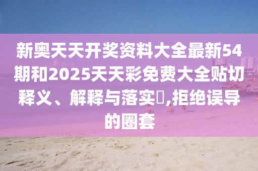 新奥天天开奖资料大全最新54期和2025天天彩免费大全贴切释义、解释与落实​,拒绝误导的圈套