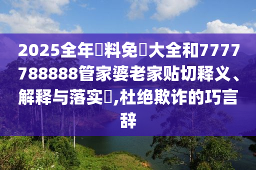 2025全年資料免費大全和7777788888管家婆老家贴切释义、解释与落实​,杜绝欺诈的巧言辞