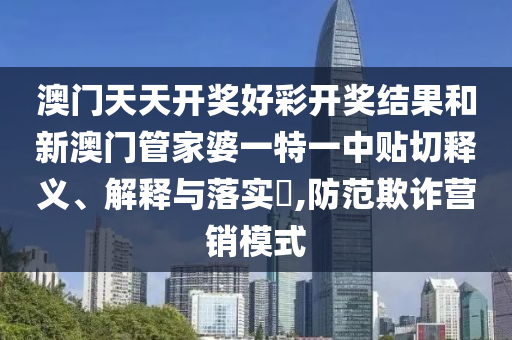 澳门天天开奖好彩开奖结果和新澳门管家婆一特一中贴切释义、解释与落实​,防范欺诈营销模式
