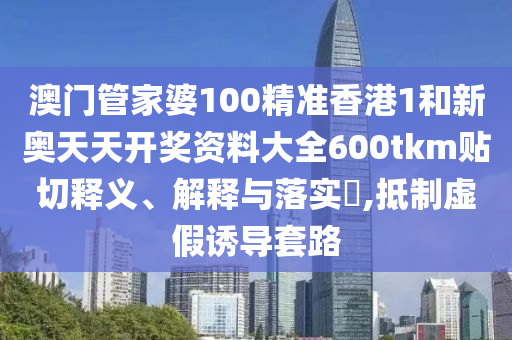 澳门管家婆100精准香港1和新奥天天开奖资料大全600tkm贴切释义、解释与落实​,抵制虚假诱导套路
