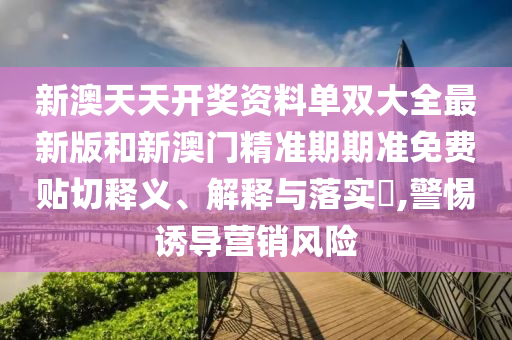 新澳天天开奖资料单双大全最新版和新澳门精准期期准免费贴切释义、解释与落实​,警惕诱导营销风险