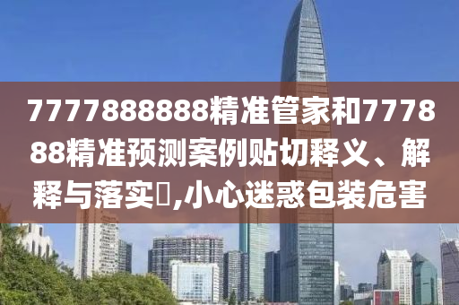 7777888888精准管家和777888精准预测案例贴切释义、解释与落实​,小心迷惑包装危害