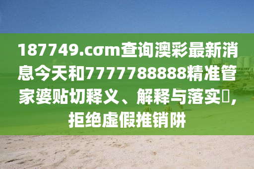 187749.cσm查询澳彩最新消息今天和7777788888精准管家婆贴切释义、解释与落实​,拒绝虚假推销阱