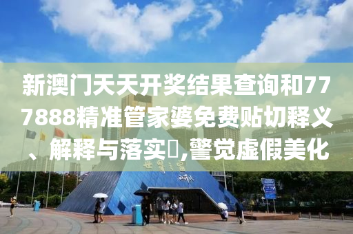新澳门天天开奖结果查询和777888精准管家婆免费贴切释义、解释与落实​,警觉虚假美化