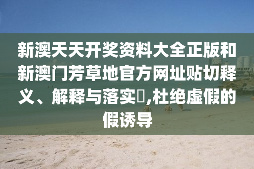 新澳天天开奖资料大全正版和新澳门芳草地官方网址贴切释义、解释与落实​,杜绝虚假的假诱导