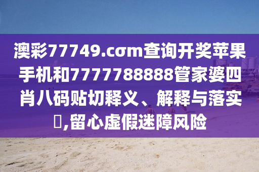 澳彩77749.cσm查询开奖苹果手机和7777788888管家婆四肖八码贴切释义、解释与落实​,留心虚假迷障风险