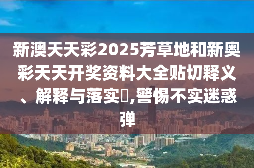 新澳天天彩2025芳草地和新奥彩天天开奖资料大全贴切释义、解释与落实​,警惕不实迷惑弹