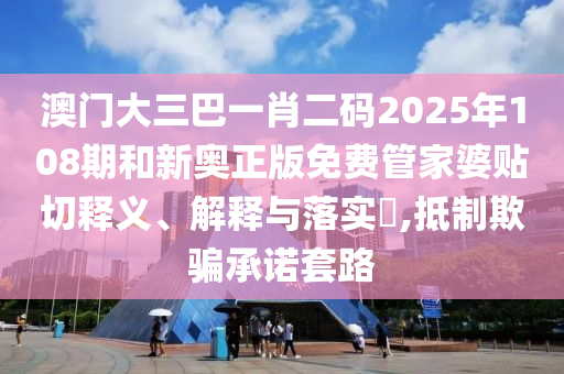 澳门大三巴一肖二码2025年108期和新奥正版免费管家婆贴切释义、解释与落实​,抵制欺骗承诺套路