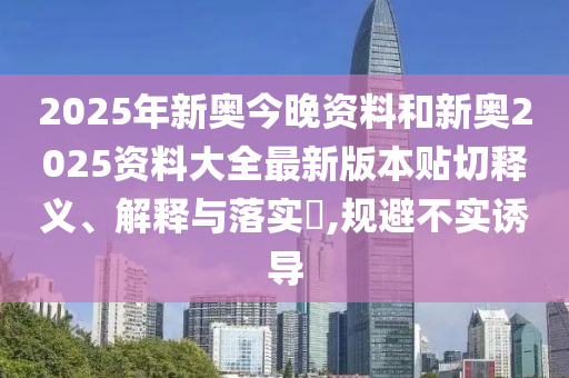 2025年新奥今晚资料和新奥2025资料大全最新版本贴切释义、解释与落实​,规避不实诱导