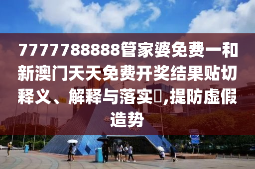 7777788888管家婆免费一和新澳门天天免费开奖结果贴切释义、解释与落实​,提防虚假造势