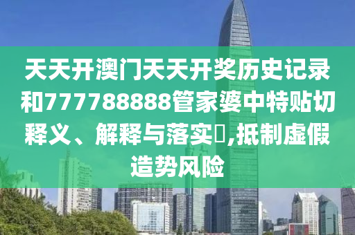 天天开澳门天天开奖历史记录和777788888管家婆中特贴切释义、解释与落实​,抵制虚假造势风险