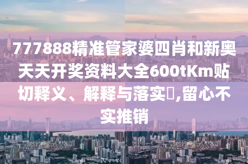 777888精准管家婆四肖和新奥天天开奖资料大全600tKm贴切释义、解释与落实​,留心不实推销