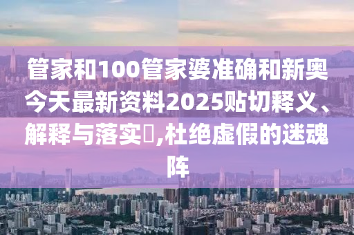 管家和100管家婆准确和新奥今天最新资料2025贴切释义、解释与落实​,杜绝虚假的迷魂阵